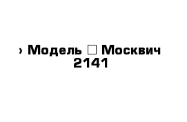  › Модель ­ Москвич 2141